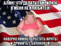 Блин! Что делать!Гаврилюк в меня не влюбится! НАверно нужно перестать жрать! И дружить с Булановой!