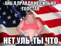 Ань,я правда не сильно толстая нет,Уль ,ты что