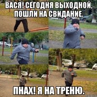 Вася! Сегодня выходной, пошли на свидание. Пнах! Я на треню.