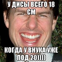 У Дисы всего 18 см Когда у внука уже под 20))))