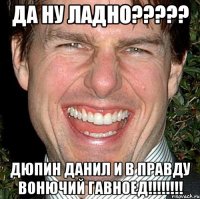 ДА НУ ЛАДНО????? ДЮПИН ДАНИЛ И В ПРАВДУ ВОНЮЧИЙ ГАВНОЕД!!!!!!!!