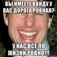 ВЫ ИМЕЕТЕ ВВИДУ У ВАС ДОРОГА РОВНАЯ? У НАС ВСЕ ПО ЖИЗНИ РОВНО!!!