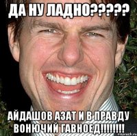 ДА НУ ЛАДНО????? АЙДАШОВ АЗАТ И В ПРАВДУ ВОНЮЧИЙ ГАВНОЕД!!!!!!!!