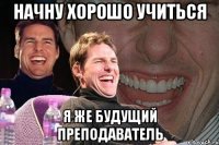 начну хорошо учиться я же будущий преподаватель