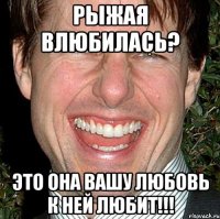 Рыжая влюбилась? Это она Вашу любовь к ней любит!!!