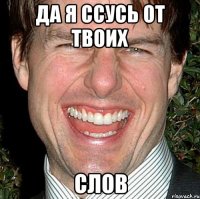 да я ссусь от твоих слов