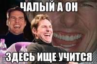 чалый а он здесь ище учится