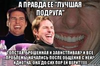 А правда ее "лучшая подруга" Толстая, брошенная и завистливая? И все проблемы начались после общения с ней? Идиотка, она до сих пор ей верит!!)))