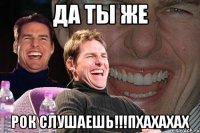 Да ты же РОК СЛУШАЕШЬ!!!Пхахахах