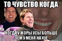 То чувство когда когда у Жоры усы больше чем у меня на хуе