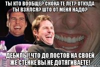 ты кто вообще? скока те лет? откуда ты взялся? што от меня надо? дебилы! что до постов на своей же стенке вы не дотягиваете!