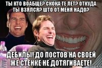 ты кто воабще? скока те лет? откуда ты взялся? што от меня надо? дебилы! до постов на своей же стенке не дотягиваете!