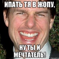 Ипать тя в жопу, ну ты и мечтатель!