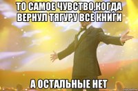 То самое чувство,когда вернул Тягуру все книги А остальные нет