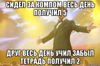 сидел за компом весь день получил 5 друг весь день учил забыл тетрадь получил 2