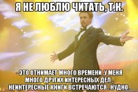 Я не люблю читать, т.к. - это отнимает много времени ,у меня много других интересных дел , неинтересные книги встречаются , нудно.