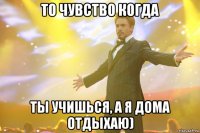 То чувство когда Ты учишься, а я дома отдыхаю)