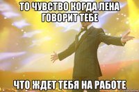 То чувство когда Лена говорит тебе что ждет тебя на работе