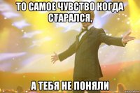 то самое чувство когда старался, а тебя не поняли