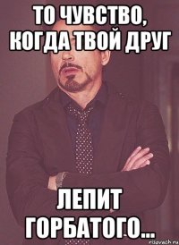 То чувство, когда твой друг ЛЕПИТ ГОРБАТОГО...