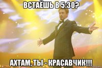 встаёшь в 5:30? ахтам, ты - красавчик!!!