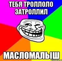 тебя троллоло затроллил масломалыш