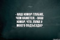 - Наш юмор глубже, чем кажется. - Ваш юмор, что, лужа у моего подъезда?