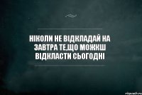 ніколи не відкладай на завтра те,що можкш відкласти сьогодні