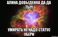 Алина Довыденка да да ты!! умирать не надо статус убери