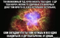 Так уважаемный тед, хочу сказать тебе одно - с Др тебя короч. Желаю те сдаровья эта вапервых денег там кучу то се, а все остальное, остальное, сам загадай что ты там хотишь и все одно сбудиться. С др тебя братан, от души.