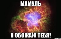 Мамуль Я обожаю тебя!