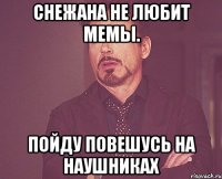 Снежана не любит мемы. Пойду повешусь на наушниках