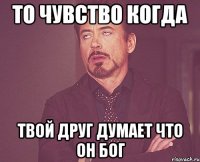 то чувство когда твой друг думает что он бог