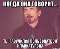 Когда она говорит... Ты разучился пользоваться клавиатурой?