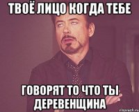 Твоё лицо когда тебе говорят то что ты деревенщина