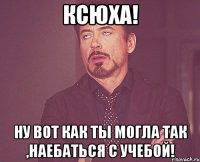 Ксюха! НУ ВОТ КАК ТЫ МОГЛА ТАК ,НАЕБАТЬСЯ С УЧЕБОЙ!