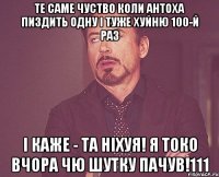 ТЕ САМЕ ЧУСТВО КОЛИ АНТОХА ПИЗДИТЬ ОДНУ І ТУЖЕ ХУЙНЮ 100-й РАЗ І КАЖЕ - ТА НІХУЯ! Я ТОКО ВЧОРА ЧЮ ШУТКУ ПАЧУВ!111