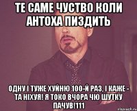 ТЕ САМЕ ЧУСТВО КОЛИ АНТОХА ПИЗДИТЬ ОДНУ І ТУЖЕ ХУЙНЮ 100-й РАЗ, І КАЖЕ - ТА НІХУЯ! Я ТОКО ВЧОРА ЧЮ ШУТКУ ПАЧУВ!111