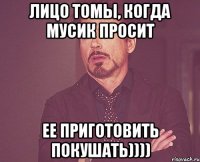 лицо томы, когда Мусик просит ее приготовить покушать))))