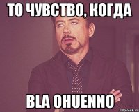 то чувство, когда bla ohuenno