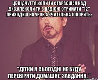 Це відчуття,коли ти стараєшся над д/з,але коли ти з надією отримати "12" приходиш на урок а вчителька говорить: "Дітки я сьогодні не буду перевіряти домашнє завдання.."