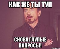 Как же ты туп Снова глупые вопросы!