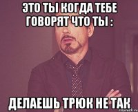 это ты когда тебе говорят что ты : делаешь трюк не так