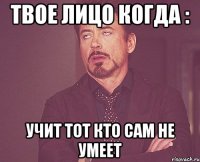 твое лицо когда : учит тот кто сам не умеет