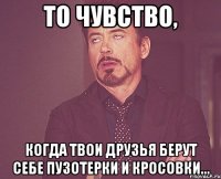 То чувство, когда твои друзья берут себе пузотерки и кросовки...