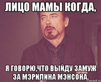 Лицо мамы когда, я говорю,что выйду замуж за Мэрилина Мэнсона.