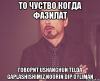 то чуство когда фазилат говорит Ushanchun telda gaplashishimiz noorin dip oyliman