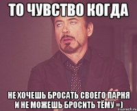 то чувство когда не хочешь бросать своего парня и не можешь бросить Тёму =)