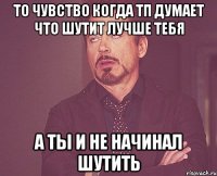 то чувство когда ТП думает что шутит лучше тебя а ты и не начинал шутить