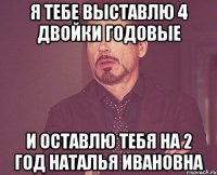 Я тебе выставлю 4 двойки годовые и оставлю тебя на 2 год Наталья Ивановна